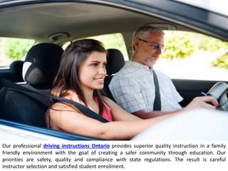 Our professional driving instructions Ontario provides superior quality instruction in a family
friendly environment with the goal of creating a safer community through education. Our
priorities are safety, quality and compliance with state regulations. The result is careful
instructor selection and satisfied student enrollment.
 