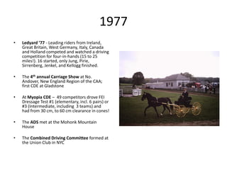1977
• Ledyard ’77 - Leading riders from Ireland,
Great Britain, West Germany, Italy, Canada
and Holland competed and watched a driving
competition for four-in-hands (15 to 25
miles!). 16 started, only Jung, Pirie,
Sirrenberg, Jenkel, and Kellogg finished.
• The 4th annual Carriage Show at No.
Andover, New England Region of the CAA;
first CDE at Gladstone
• At Myopia CDE – 49 competitors drove FEI
Dressage Test #1 (elementary, incl. 6 pairs) or
#3 (Intermediate, including 3 teams) and
had from 30 cm, to 60 cm clearance in cones!
• The ADS met at the Mohonk Mountain
House
• The Combined Driving Committee formed at
the Union Club in NYC
 