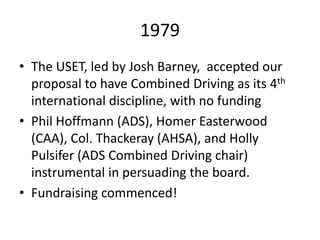 1979
• The USET, led by Josh Barney, accepted our
proposal to have Combined Driving as its 4th
international discipline, with no funding
• Phil Hoffmann (ADS), Homer Easterwood
(CAA), Col. Thackeray (AHSA), and Holly
Pulsifer (ADS Combined Driving chair)
instrumental in persuading the board.
• Fundraising commenced!
 