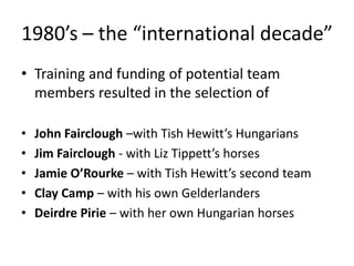 1980’s – the “international decade”
• Training and funding of potential team
members resulted in the selection of
• John Fairclough –with Tish Hewitt’s Hungarians
• Jim Fairclough - with Liz Tippett’s horses
• Jamie O’Rourke – with Tish Hewitt’s second team
• Clay Camp – with his own Gelderlanders
• Deirdre Pirie – with her own Hungarian horses
 
