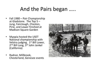 And the Pairs began …..
• Fall 1980 – Pair Championship
at Gladstone. The Top 5 –
Jung, Fairclough, Cheston,
Pirie, and Lower finished at
Madison Square Garden
• Myopia hosted the USET
National championship with
Velstra judging. 1st Bill Lower,
2nd Bill Long, 3rd John Jenkel
(California)
• Radnor, Millbrook,
Chesterland, Genesee events
 