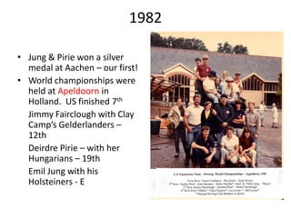 1982
• Jung & Pirie won a silver
medal at Aachen – our first!
• World championships were
held at Apeldoorn in
Holland. US finished 7th
Jimmy Fairclough with Clay
Camp’s Gelderlanders –
12th
Deirdre Pirie – with her
Hungarians – 19th
Emil Jung with his
Holsteiners - E
 