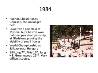 1984
• Radnor, Chesterlands,
Genesee, etc. no longer
held
• Lower won pair class at
Myopia, but Cheston won
national pair championship
at Gladstone proving the
viability of small horses
• World Championship at
Szilvasvarad, Hungary
• Bill Long 7th; Pirie 16th, Jung
– E, Groenewoud 22nd. Very
difficult course.
 