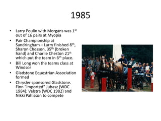 1985
• Larry Poulin with Morgans was 1st
out of 16 pairs at Myopia
• Pair Championship at
Sandringham – Larry finished 8th,
Sharon Chesson, 35th (broken
hand) and Charlie Cheston 21st
which put the team in 6th place.
• Bill Long won the teams class at
Windsor
• Gladstone Equestrian Association
formed
• Chrysler sponsored Gladstone.
Finn “imported” Juhasz (WDC
1984); Velstra (WDC 1982) and
Nikki Pahlsson to compete
 