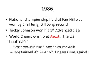 1986
• National championship held at Fair Hill was
won by Emil Jung, Bill Long second
• Tucker Johnson won his 1st Advanced class
• World Championship at Ascot. The US
finished 4th
– Groenewoud broke elbow on course walk
– Long finished 9th, Pirie 16th, Jung was Elim, again!!!
 
