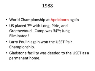 1988
• World Championship at Apeldoorn again
• US placed 7th with Long, Pirie, and
Groenewoud. Camp was 34th; Jung
Eliminated!
• Larry Poulin again won the USET Pair
Championship.
• Gladstone facility was deeded to the USET as a
permanent home.
 