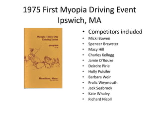 1975 First Myopia Driving Event
Ipswich, MA
• Competitors included
• Micki Bowen
• Spencer Brewster
• Macy Hill
• Charles Kellogg
• Jamie O’Rouke
• Deirdre Pirie
• Holly Pulsifer
• Barbara Weir
• Frolic Weymouth
• Jack Seabrook
• Kate Whaley
• Richard Nicoll
 
