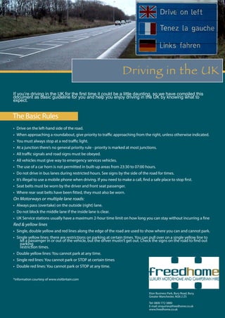 Driving in the UK
The Basic Rules
If you’re driving in the UK for the first time it could be a little daunting, so we have compiled this
document as basic guideline for you and help you enjoy driving in the UK by knowing what to
expect.
•	 Drive on the left-hand side of the road.
•	 When approaching a roundabout, give priority to traffic approaching from the right, unless otherwise indicated.
•	 You must always stop at a red traffic light.
•	 At a junction there’s no general priority rule - priority is marked at most junctions.
•	 All traffic signals and road signs must be obeyed.
•	 All vehicles must give way to emergency services vehicles.
•	 The use of a car horn is not permitted in built-up areas from 23:30 to 07:00 hours.
•	 Do not drive in bus lanes during restricted hours. See signs by the side of the road for times.
•	 It’s illegal to use a mobile phone when driving. If you need to make a call, find a safe place to stop first.
•	 Seat belts must be worn by the driver and front seat passenger.
•	 Where rear seat belts have been fitted, they must also be worn.
On Motorways or multiple lane roads:
•	 Always pass (overtake) on the outside (right) lane.
•	 Do not block the middle lane if the inside lane is clear.
•	 UK Service stations usually have a maximum 2-hour time limit on how long you can stay without incurring a fine
Red & yellow lines
•	 Single, double yellow and red lines along the edge of the road are used to show where you can and cannot park.
•	 Single yellow lines: there are restrictions on parking at certain times. You can pull over on a single yellow line to
let a passenger in or out of the vehicle, but the driver mustn’t get out. Check the signs on the road to find out
parking
restriction times.
•	 Double yellow lines: You cannot park at any time.
•	 Single red lines: You cannot park or STOP at certain times
•	 Double red lines: You cannot park or STOP at any time.
*information courtesy of www.visitbritain.com
Eton Business Park, Bury Road, Bury,
Greater Manchester, M26 2 ZS
Tel: 0800 772 3880
E-mail: enquiries@freedhome.co.uk
www.freedhome.co.uk
 