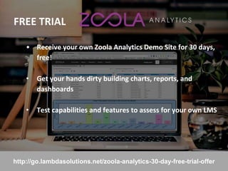 FREE TRIAL
27
• Receive your own Zoola Analytics Demo Site for 30 days,
free!
• Get your hands dirty building charts, reports, and
dashboards
• Test capabilities and features to assess for your own LMS
http://go.lambdasolutions.net/zoola-analytics-30-day-free-trial-offer
 