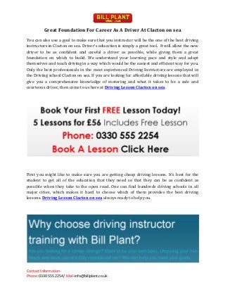 Contact Information-
Phone: 0330 555 2254/ Mail-info@billplant.co.uk
Great Foundation For Career As A Driver At Clacton on sea
You can also use a goal to make sure that you instructor will be the one of the best driving
instructors in Clacton on sea. Driver's education is simply a great tool. It will allow the new
driver to be as confident and careful a driver as possible, while giving them a great
foundation on which to build. We understand your learning pace and style and adapt
themselves and teach driving in a way which would be the easiest and efficient way for you.
Only the best professionals in the most experienced Driving Instructors are employed in
the Driving school Clacton on sea. If you are looking for affordable driving lessons that will
give you a comprehensive knowledge of motoring and what it takes to be a safe and
courteous driver, then come to us here at Driving Lesson Clacton on sea.
First you might like to make sure you are getting cheap driving lessons. It's best for the
student to get all of the education that they need so that they can be as confident as
possible when they take to the open road. One can find hundreds driving schools in all
major cities, which makes it hard to choose which of them provides the best driving
lessons. Driving Lesson Clacton on sea always ready to help you.
 