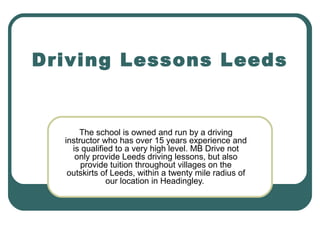 Driving Lessons Leeds

The school is owned and run by a driving
instructor who has over 15 years experience and
is qualified to a very high level. MB Drive not
only provide Leeds driving lessons, but also
provide tuition throughout villages on the
outskirts of Leeds, within a twenty mile radius of
our location in Headingley.

 