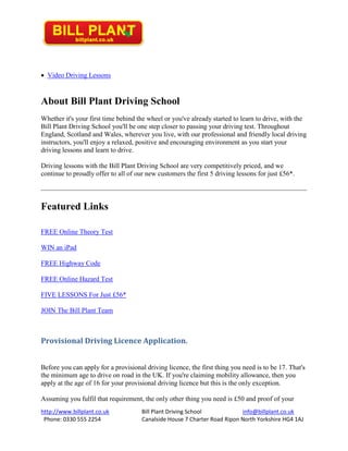 http://www.billplant.co.uk Bill Plant Driving School info@billplant.co.uk
Phone: 0330 555 2254 Canalside House 7 Charter Road Ripon North Yorkshire HG4 1AJ
 Video Driving Lessons
About Bill Plant Driving School
Whether it's your first time behind the wheel or you've already started to learn to drive, with the
Bill Plant Driving School you'll be one step closer to passing your driving test. Throughout
England, Scotland and Wales, wherever you live, with our professional and friendly local driving
instructors, you'll enjoy a relaxed, positive and encouraging environment as you start your
driving lessons and learn to drive.
Driving lessons with the Bill Plant Driving School are very competitively priced, and we
continue to proudly offer to all of our new customers the first 5 driving lessons for just £56*.
Featured Links
FREE Online Theory Test
WIN an iPad
FREE Highway Code
FREE Online Hazard Test
FIVE LESSONS For Just £56*
JOIN The Bill Plant Team
Provisional Driving Licence Application.
Before you can apply for a provisional driving licence, the first thing you need is to be 17. That's
the minimum age to drive on road in the UK. If you're claiming mobility allowance, then you
apply at the age of 16 for your provisional driving licence but this is the only exception.
Assuming you fulfil that requirement, the only other thing you need is £50 and proof of your
 