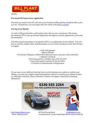 http://www.billplant.co.uk Bill Plant Driving School info@billplant.co.uk
Phone: 0330 555 2254 Canalside House 7 Charter Road Ripon North Yorkshire HG4 1AJ
identity.
Provisional Driving Licence Application
The form you need is Form D1, just ask at your local post office and they should be able to give
you one. Alternatively, you can request the form online at the DVLA website.
Proving Your Identity
As well as filling in the form, you'll need to show that you are a real person. This means
providing the DVLA (the government department that approves license applications) with some
documentation.
The following documentation is accepted by DVLA as confirmation of your identity. You will
have to send the original. Dont send photocopies as you will be wasting your time and will have
to reapply.
• Full valid passport
• Birth certificate
• Certificate of Registry of Birth (Provided your name is present on the certificate)
• Adoption certificate
• ID Card issued by a member state of the EC/EEA
• Travel Documents issued by the Home Office
• Certificate of Naturalisation or Registration
If your name is now different from that shown on the document you submit to confirm your
identity, you must also supply original documentary evidence to confirm your change of name
e.g. Marriage Certificate, Decree Absolute or Decree Nisi papers, Deed Poll or Statutory
Declaration.
 