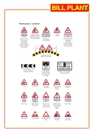 Warning signs - continued 
Frail (or blind or 
disabled if shown) 
pedestrians likely to 
cross road ahead Pedestrians 
Sharp deviation of route 
to left (or right if 
chevrons reversed) 
in road ahead 
Traffic queues 
likely ahead 
Miniature warning lights 
at level crossings 
Cycle route 
ahead 
Zebra 
crossing 
School crossing 
patrol ahead 
(some signs 
have amber 
lights which flash 
when crossings 
are in use) 
Side winds Hump bridge Worded warning 
sign 
Risk of ice 
Risk of 
grounding 
Light signals 
ahead at level 
crossing, airfield 
or bridge 
Cattle Wild animals Wild horses 
or ponies 
Accompanied 
horses or 
ponies 
Quayside or 
river bank 
Available width of 
headroom indicated 
Overhead electric 
cable; plate 
indicates 
maximum height 
of vehicles which 
can pass safely 
Distance over Other danger; 
Soft verges 
which road 
plate indicates 
humps extend 
nature of 
danger 
 