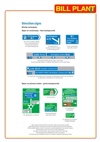 Direction signs 
Mostly rectangular 
Signs on motorways - blue backgrounds 
At a junction leading directly 
into a motorway (junction 
number may be shown 
on a black background) On approaches to Route confirmatory 
junctions (junction number sign after junction 
on black background) 
Downward pointing arrows mean ‘Get in lane’ 
The left-hand lane leads to a different destination from the other lanes. 
The panel with the inclined arrow indicates the destinations which can be reached 
by leaving the motorway at the next junction 
Signs on primary routes - green backgrounds 
On approaches 
to junctions 
At the junction 
Route confirmatory 
sign after junction 
On approaches to junctions 
On approach to a junction 
in Wales (bilingual) 
Blue panels indicate that the motorway starts at the junction ahead. 
Motorways shown in brackets can also be reached along the route indicated. 
White panels indicate local or non-primary routes leading from the junction ahead. 
Brown panels show the route to tourist attractions. 
The name of the junction may be shown at the top of the sign. 
The aircraft symbol indicates the route to an airport. 
A symbol may be included to warn of a hazard or restriction along that route. 
1 
 