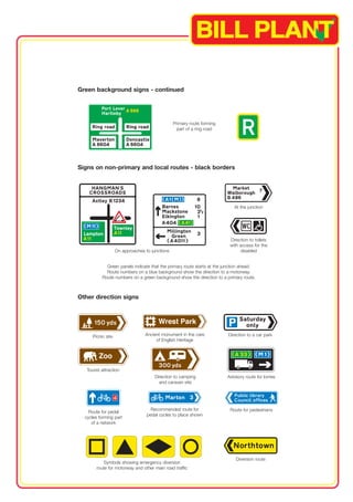 Green background signs - continued 
Primary route forming 
part of a ring road 
Signs on non-primary and local routes - black borders 
At the junction 
Direction to toilets 
with access for the 
On approaches to junctions disabled 
Green panels indicate that the primary route starts at the junction ahead. 
Route numbers on a blue background show the direction to a motorway. 
Route numbers on a green background show the direction to a primary route. 
Other direction signs 
Picnic site Ancient monument in the care Direction to a car park 
of English Heritage 
Tourist attraction 
Direction to camping Advisory route for lorries 
and caravan site 
Route for pedal Recommended route for Route for pedestrians 
cycles forming part pedal cycles to place shown 
of a network 
Diversion route 
Symbols showing emergency diversion 
route for motorway and other main road traffic 
1 
 