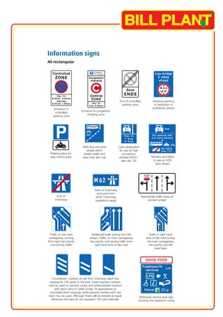 End of controlled 
parking zone 
Information signs 
All rectangular 
With-flow bus lane 
ahead which 
pedal cycles and 
taxis may also use 
Start of motorway 
and point from 
which motorway 
regulations apply 
Entrance to 
controlled 
parking zone 
Parking place for 
solo motorcycles 
End of 
motorway 
Advance warning 
of restriction or 
prohibition ahead 
Appropriate traffic lanes at 
junction ahead 
Motorway service area sign 
showing the operator’s name 
Traffic on the main 
carriageway coming 
from right has priority 
over joining traffic 
Additional traffic joining from left 
ahead. Traffic on main carriageway 
has priority over joining traffic from 
right hand lane of slip road 
‘Countdown’ markers at exit from motorway (each bar 
represents 100 yards to the exit). Green-backed markers 
may be used on primary routes and white-backed markers 
with black bars on other routes. At approaches to 
concealed level crossings white-backed markers with red 
bars may be used. Although these will be erected at equal 
distances the bars do not represent 100 yard intervals. 
Traffic in right hand 
lane of slip road joining 
the main carriageway 
has prority over left 
hand lane 
Entrance to congestion 
charging zone 
Lane designated 
for use by high 
occupancy 
vehicles (HOV) - 
see rule 142 
Vehicles permitted 
to use an HOV 
lane ahead 
 