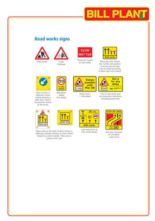 Road works signs 
Temporary hazard 
Road works Loose at road works Temporary lane closure 
chippings (the number and position 
of arrows and red bars 
may be varied according 
to lanes open and closed) 
Slow-moving or 
stationary works 
vehicle blocking a 
traffic lane. Pass in 
the direction shown 
by the arrow. 
Mandatory 
speed 
limit ahead 
Road works 
1 mile ahead 
End of road works and 
any temporary restrictions 
including speed limits 
Lane restrictions at 
Signs used on the back of slow-moving or road works ahead One lane crossover 
stationary vehicles warning of a lane closed at contraflow 
ahead by a works vehicle. There are no road works 
cones on the road. 
 