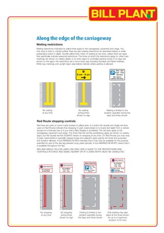 Along the edge of the carriageway 
Waiting restrictions 
Waiting restrictions indicated by yellow lines apply to the carriageway, pavement and verge. You 
may stop to load or unload (unless there are also loading restrictions as described below) or while 
passengers board or alight. Double yellow lines mean no waiting at any time, unless there are signs 
that specifically indicate seasonal restrictions. The times at which the restrictions apply for other road 
markings are shown on nearby plates or on entry signs to controlled parking zones. If no days are 
shown on the signs, the restrictions are in force every day including Sundays and Bank Holidays. 
White bay markings and upright signs (see below) indicate where parking is allowed. 
No waiting 
at any time 
No waiting 
during times 
shown on sign 
Waiting is limited to the 
duration specified during the 
days and times shown 
Red Route stopping controls 
Red lines are used on some roads instead of yellow lines. In London the double and single red lines 
used on Red Routes indicate that stopping to park, load/unload or to board and alight from a vehicle 
(except for a licensed taxi or if you hold a Blue Badge) is prohibited. The red lines apply to the 
carriageway, pavement and verge. The times that the red line prohibitions apply are shown on nearby 
signs, but the double red line ALWAYS means no stopping at any time. On Red Routes you may stop 
to park, load/unload in specially marked boxes and adjacent signs specify the times and purposes 
and duration allowed. A box MARKED IN RED indicates that it may only be available for the purpose 
specified for part of the day (eg between busy peak periods). A box MARKED IN WHITE means that it 
is available throughout the day. 
RED AND SINGLE YELLOW LINES CAN ONLY GIVE A GUIDE TO THE RESTRICTIONS AND 
CONTROLS IN FORCE AND SIGNS, NEARBY OR AT A ZONE ENTRY, MUST BE CONSULTED. 
No stopping 
at any time 
No stopping 
during times 
shown on sign 
Parking is limited to the 
duration specified during 
the days and times shown 
Only loading may take 
place at the times shown 
for up to a maximum 
duration of 20 mins 
 
