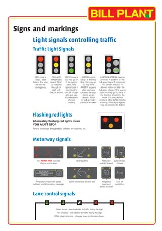 Signs and markings 
Light signals controlling traffic 
Traffic Light Signals 
RED means 
‘Stop’. Wait 
behind the stop 
line on the 
carriageway 
RED AND 
AMBER also 
means ‘Stop’. 
Do not pass 
through or 
start until 
GREEN shows 
GREEN means 
you may go on 
if the way is 
clear. Take 
special care if 
you intend to 
turn left or right 
and give way 
to pedestrians 
who are 
crossing 
AMBER means 
‘Stop’ at the stop 
line. You may go 
on only if the 
AMBER appears 
after you have 
crossed the stop 
line or are so 
close to it that 
to pull up might 
cause an accident 
Flashing red lights 
Alternately flashing red lights mean 
YOU MUST STOP 
At level crossings, lifting bridges, airfields, fire stations, etc. 
Motorway signals 
A GREEN ARROW may be 
provided in addition to the 
full green signal if movement 
in a certain direction is 
allowed before or after the 
full green phase. If the way is 
clear you may go but only in 
the direction shown by the 
arrow. You may do this 
whatever other lights may be 
showing. White light signals 
may be provided for trams 
You MUST NOT proceed Change lane Reduced Lane ahead 
further in this lane visibility ahead closed 
Temporary maximum speed 
advised and information message 
Leave motorway at next exit Temporary 
maximum 
speed advised 
End of 
restriction 
Lane control signals 
Green arrow - lane available to traffic facing the sign 
Red crosses - lane closed to traffic facing the sign 
White diagonal arrow - change lanes in direction shown 
 