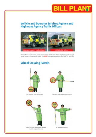 Vehicle and Operator Services Agency and 
Highways Agency Traffic Officers 
Highways Agency Traffic Officer VOSA Traffic Officer 
These officers now have new powers to stop/direct vehicles and will be using hand signals and light 
signals similar to those used by police. You MUST obey any signals given (see Rules 107 and 108). 
School Crossing Patrols 
Not ready to cross pedestrians Barrier to stop pedestrians crossing 
Ready to cross pedestrians, vehicles All vehicles must stop 
must be prepared to stop 
 