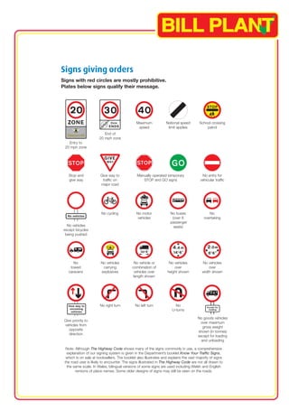 Signs giving orders 
Signs with red circles are mostly prohibitive. 
Plates below signs qualify their message. 
End of 
20 mph zone 
School crossing 
patrol 
Maximum 
speed 
National speed 
limit applies 
Entry to 
20 mph zone 
Stop and Give way to Manually operated temporary No entry for 
give way traffic on STOP and GO signs vehicular traffic 
major road 
No 
overtaking 
No motor 
vehicles 
No buses 
(over 8 
No cycling 
passenger 
No vehicles seats) 
except bicycles 
being pushed 
No No vehicles No vehicle or No vehicles No vehicles 
towed carrying combination of over over 
caravans explosives vehicles over height shown width shown 
length shown 
No right turn No left turn No 
U-turns 
No goods vehicles 
Give priority to over maximum 
vehicles from gross weight 
opposite shown (in tonnes) 
direction except for loading 
and unloading 
Note: Although The Highway Code shows many of the signs commonly in use, a comprehensive 
explanation of our signing system is given in the Department’s booklet Know Your Traffic Signs, 
which is on sale at booksellers. The booklet also illustrates and explains the vast majority of signs 
the road user is likely to encounter. The signs illustrated in The Highway Code are not all drawn to 
the same scale. In Wales, bilingual versions of some signs are used including Welsh and English 
versions of place names. Some older designs of signs may still be seen on the roads. 
 
