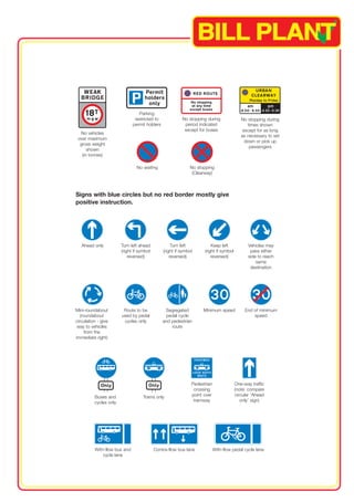No vehicles 
over maximum 
gross weight 
shown 
(in tonnes) 
Parking 
restricted to 
permit holders 
No waiting 
No stopping during 
period indicated 
except for buses 
No stopping 
(Clearway) 
No stopping during 
times shown 
except for as long 
as necessary to set 
down or pick up 
passengers 
Signs with blue circles but no red border mostly give 
positive instruction. 
Ahead only Turn left ahead Turn left Keep left Vehicles may 
(right if symbol (right if symbol (right if symbol pass either 
reversed) reversed) reversed) side to reach 
same 
destination 
Mini-roundabout Route to be Segregated Minimum speed End of minimum 
(roundabout used by pedal pedal cycle speed 
circulation - give cycles only and pedestrian 
way to vehicles route 
from the 
immediate right) 
One-way traffic 
(note: compare 
Pedestrian 
crossing 
Buses and Trams only point over circular ‘Ahead 
cycles only tramway only’ sign) 
With-flow bus and Contra-flow bus lane With-flow pedal cycle lane 
cycle lane 
 