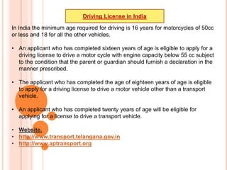 In India the minimum age required for driving is 16 years for motorcycles of 50cc
or less and 18 for all the other vehicles.
• An applicant who has completed sixteen years of age is eligible to apply for a
driving license to drive a motor cycle with engine capacity below 55 cc subject
to the condition that the parent or guardian should furnish a declaration in the
manner prescribed.
• The applicant who has completed the age of eighteen years of age is eligible
to apply for a driving license to drive a motor vehicle other than a transport
vehicle.
• An applicant who has completed twenty years of age will be eligible for
applying for a license to drive a transport vehicle.
• Website.
• http://www.transport.telangana.gov.in
• http://www.aptransport.org
Driving License in India
 