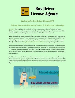 Welcome To Buy Driver License XYZ
Driving License Is Necessity To Get A Profession In Foreign
Summary:- The invigilator will test the driver's turning, switching and other fundamental driving
abilities. He may even ask a couple of specialized inquiries. He will quickly give the consequence of the
test and will offer some driving test guidance if the test taker has bombed the test.
Many individuals (particularly youngsters) who are taking their drivers test unexpectedly experience a
specific measure of anxiety. Try not to stress; there is no purpose behind you to be anxious. There are
various things you can do to guarantee that you finish your driver's assessment, yet that you breeze
through it without a hitch. Buy Andorra Driver’s License Online is easy to get through online portals.
There is no simple method to breeze through an assessment on the off chance that you don't consider.
You need to read for your driver’s test similarly as hard as you would for any genuine test you've taken
for the duration of your life. Indeed, you ought to probably concentrate more than you would for most
tests since you need to pay to take a driver’s test. Put aside days to handle the segments of the book
you have saved.
For different pieces of the book and test that expect you to retain a few unique, comparable articles,
(for example, street signs) you might need to make streak cards to make them simpler to examine. Take
a stab at investigating them before you hit the hay or when you first get up toward the beginning of the
day.
 
