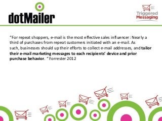 “For repeat shoppers, e-mail is the most effective sales influencer: Nearly a
third of purchases from repeat customers initiated with an e-mail. As
such, businesses should up their efforts to collect e-mail addresses, and tailor
their e-mail marketing messages to each recipients’ device and prior
purchase behavior. “ Forrester 2012
 