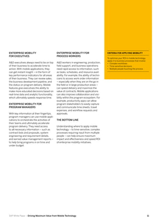 Enterprise Mobility                          Enterprise Mobility for                        Criteria for Applying Mobility
for Executives                               Process Workers
                                                                                            To optimize your ROI in mobile technology,
                                                                                            apply it to business processes that involve:
A&D executives always need to be on top      A&D workers in engineering, production,        •• Complex workflows
of their business to accelerate time to      field support, and business operations         •• Time-sensitive decisions
action. With mobile applications, they       need rapid access to information, such         •• Multiple people touching the process
can get instant insight – in the form of     as tasks, schedules, and resource avail-
key performance indicators for all areas     ability. For example, the ability of techni-
of their business. They can review sales,    cians to access work order information
the business development pipeline, and       – especially when they are on the go in
the status on program delivery. Mobile       the field or in large production areas –
features give executives the ability to      can speed delivery and maximize the
make more educated decisions based on        value of contracts. Mobile applications
real-time data and analytic functionality,   can also improve collaboration and visi-
which ultimately speeds response time.       bility within the program ecosystem. For
                                             example, productivity apps can allow
Enterprise Mobility for                      program stakeholders to easily capture
Program Managers                             and communicate time sheets, travel
                                             expenses, and workflow requests and
With key information at their fingertips,    approvals.
program managers can use mobile appli-
cations to orchestrate the activities of     The Bottom Line
their teams and ultimately accelerate
program delivery. They need access           Understanding where to apply mobile
to all necessary information – such as       technology – to time-sensitive, complex
contract bids and proposals, system          processes requiring input from multiple
engineering and requirement details,         people – can help ensure maximum
and earned value management reports –        impact and effectiveness and speed ROI
to help bring programs in on time and        of enterprise mobility initiatives.
under budget.




SAP White Paper – Driving Maximum Value from Mobile Technology                                                                             11
 