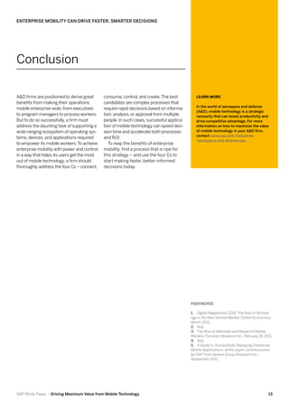 Enterprise Mobility Can Drive Faster, Smarter Decisions




Conclusion

A&D firms are positioned to derive great     consume, control, and create. The best          Learn More
benefits from making their operations        candidates are complex processes that
                                                                                             In the world of aerospace and defense
mobile enterprise-wide, from executives      require rapid decisions based on informa-
                                                                                             (A&D), mobile technology is a strategic
to program managers to process workers.      tion, analysis, or approval from multiple       necessity that can boost productivity and
But to do so successfully, a firm must       people. In such cases, successful applica-      drive competitive advantage. For more
address the daunting task of supporting a    tion of mobile technology can speed deci-       information on how to maximize the value
wide-ranging ecosystem of operating sys-     sion time and accelerate both processes         of mobile technology in your A&D firm,
                                                                                             contact www.sap.com/industries
tems, devices, and applications required     and ROI.
                                                                                             /aerospace-and-defense.epx.
to empower its mobile workers. To achieve       To reap the benefits of enterprise
enterprise mobility with power and control   mobility, find a process that is ripe for
in a way that helps its users get the most   this strategy – and use the four Cs to
out of mobile technology, a firm should      start making faster, better-informed
thoroughly address the four Cs – connect,    decisions today.




                                                                                          FOOTNOTES

                                                                                          1.	 Digital Megatrends 2015: The Role of Technol-
                                                                                          ogy in the New Normal Market, Oxford Economics,
                                                                                          March 2011.
                                                                                          2.	 Ibid.
                                                                                          3.	 The Rise of Wannabe and Maverick Mobile
                                                                                          Workers, Forrester Research Inc., February 16, 2011.
                                                                                          4.	 Ibid.
                                                                                          5.	 A Guide to Successfully Deploying Enterprise
                                                                                          Mobile Applications, white paper commissioned
                                                                                          by SAP from Yankee Group Research Inc.,
                                                                                          September 2011.




SAP White Paper – Driving Maximum Value from Mobile Technology                                                                             13
 