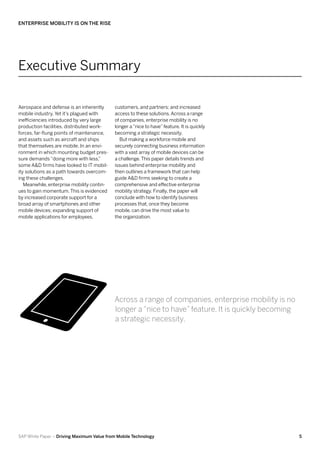 Enterprise Mobility Is on the Rise




Executive Summary

Aerospace and defense is an inherently      customers, and partners; and increased
mobile industry. Yet it’s plagued with      access to these solutions. Across a range
inefficiencies introduced by very large     of companies, enterprise mobility is no
production facilities, distributed work-    longer a “nice to have” feature. It is quickly
forces, far-flung points of maintenance,    becoming a strategic necessity.
and assets such as aircraft and ships         But making a workforce mobile and
that themselves are mobile. In an envi-     securely connecting business information
ronment in which mounting budget pres-      with a vast array of mobile devices can be
sure demands “doing more with less,”        a challenge. This paper details trends and
some A&D firms have looked to IT mobil-     issues behind enterprise mobility and
ity solutions as a path towards overcom-    then outlines a framework that can help
ing these challenges.                       guide A&D firms seeking to create a
   Meanwhile, enterprise mobility contin-   comprehensive and effective enterprise
ues to gain momentum. This is evidenced     mobility strategy. Finally, the paper will
by increased corporate support for a        conclude with how to identify business
broad array of smartphones and other        processes that, once they become
mobile devices; expanding support of        mobile, can drive the most value to
mobile applications for employees,          the organization.




                                            Across a range of companies, enterprise mobility is no
                                            longer a “nice to have” feature. It is quickly becoming
                                            a strategic necessity.




SAP White Paper – Driving Maximum Value from Mobile Technology                                        5
 