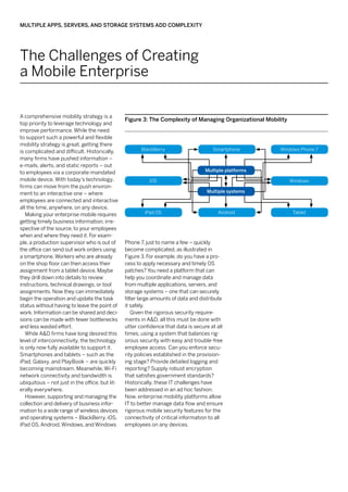Multiple Apps, Servers, and Storage Systems Add Complexity




The Challenges of Creating
a Mobile Enterprise

A comprehensive mobility strategy is a
                                                Figure 3: The Complexity of Managing Organizational Mobility
top priority to leverage technology and
improve performance. While the need
to support such a powerful and flexible
mobility strategy is great, getting there
is complicated and difficult. Historically,            BlackBerry                     Smartphone         Windows Phone 7
many firms have pushed information –
e-mails, alerts, and static reports – out
to employees via a corporate-mandated                                              Multiple platforms
mobile device. With today’s technology,                   iOS                                                  Windows
firms can move from the push environ-
ment to an interactive one – where                                                 Multiple systems
employees are connected and interactive
all the time, anywhere, on any device.
   Making your enterprise mobile requires               iPad OS                         Android                 Tablet
getting timely business information, irre-
spective of the source, to your employees
when and where they need it. For exam-
ple, a production supervisor who is out of      Phone 7, just to name a few – quickly
the office can send out work orders using       become complicated, as illustrated in
a smartphone. Workers who are already           Figure 3. For example, do you have a pro-
on the shop floor can then access their         cess to apply necessary and timely OS
assignment from a tablet device. Maybe          patches? You need a platform that can
they drill down into details to review          help you coordinate and manage data
instructions, technical drawings, or tool       from multiple applications, servers, and
assignments. Now they can immediately           storage systems – one that can securely
begin the operation and update the task         filter large amounts of data and distribute
status without having to leave the point of     it safely.
work. Information can be shared and deci-          Given the rigorous security require-
sions can be made with fewer bottlenecks        ments in A&D, all this must be done with
and less wasted effort.                         utter confidence that data is secure at all
   While A&D firms have long desired this       times, using a system that balances rig-
level of interconnectivity, the technology      orous security with easy and trouble-free
is only now fully available to support it.      employee access. Can you enforce secu-
Smartphones and tablets – such as the           rity policies established in the provision-
iPad, Galaxy, and PlayBook – are quickly        ing stage? Provide detailed logging and
becoming mainstream. Meanwhile, Wi-Fi           reporting? Supply robust encryption
network connectivity and bandwidth is           that satisfies government standards?
ubiquitous – not just in the office, but lit-   Historically, these IT challenges have
erally everywhere.                              been addressed in an ad hoc fashion.
   However, supporting and managing the         Now, enterprise mobility platforms allow
collection and delivery of business infor-      IT to better manage data flow and ensure
mation to a wide range of wireless devices      rigorous mobile security features for the
and operating systems – BlackBerry, iOS,        connectivity of critical information to all
iPad OS, Android, Windows, and Windows          employees on any devices.
 