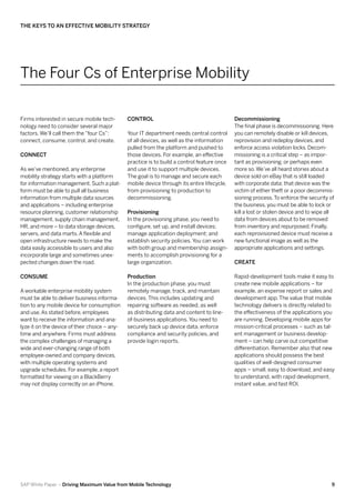 The Keys to an Effective Mobility Strategy




The Four Cs of Enterprise Mobility

Firms interested in secure mobile tech-        Control                                       Decommissioning
nology need to consider several major                                                        The final phase is decommissioning. Here
factors. We’ll call them the “four Cs”:        Your IT department needs central control      you can remotely disable or kill devices,
connect, consume, control, and create.         of all devices, as well as the information    reprovision and redeploy devices, and
                                               pulled from the platform and pushed to        enforce access violation locks. Decom-
Connect                                        those devices. For example, an effective      missioning is a critical step – as impor-
                                               practice is to build a control feature once   tant as provisioning, or perhaps even
As we’ve mentioned, any enterprise             and use it to support multiple devices.       more so. We’ve all heard stories about a
mobility strategy starts with a platform       The goal is to manage and secure each         device sold on eBay that is still loaded
for information management. Such a plat-       mobile device through its entire lifecycle,   with corporate data; that device was the
form must be able to pull all business         from provisioning to production to            victim of either theft or a poor decommis-
information from multiple data sources         decommissioning.                              sioning process. To enforce the security of
and applications – including enterprise                                                      the business, you must be able to lock or
resource planning, customer relationship       Provisioning                                  kill a lost or stolen device and to wipe all
management, supply chain management,           In the provisioning phase, you need to        data from devices about to be removed
HR, and more – to data storage devices,        configure, set up, and install devices;       from inventory and repurposed. Finally,
servers, and data marts. A flexible and        manage application deployment; and            each reprovisioned device must receive a
open infrastructure needs to make the          establish security policies. You can work     new functional image as well as the
data easily accessible to users and also       with both group and membership assign-        appropriate applications and settings.
incorporate large and sometimes unex-          ments to accomplish provisioning for a
pected changes down the road.                  large organization.                           Create

Consume                                        Production                                    Rapid-development tools make it easy to
                                               In the production phase, you must             create new mobile applications – for
A workable enterprise mobility system          remotely manage, track, and maintain          example, an expense report or sales and
must be able to deliver business informa-      devices. This includes updating and           development app. The value that mobile
tion to any mobile device for consumption      repairing software as needed, as well         technology delivers is directly related to
and use. As stated before, employees           as distributing data and content to line-     the effectiveness of the applications you
want to receive the information and ana-       of-business applications. You need to         are running. Developing mobile apps for
lyze it on the device of their choice – any-   securely back up device data, enforce         mission-critical processes – such as tal-
time and anywhere. Firms must address          compliance and security policies, and         ent management or business develop-
the complex challenges of managing a           provide login reports.                        ment – can help carve out competitive
wide and ever-changing range of both                                                         differentiation. Remember also that new
employee-owned and company devices,                                                          applications should possess the best
with multiple operating systems and                                                          qualities of well-designed consumer
upgrade schedules. For example, a report                                                     apps – small, easy to download, and easy
formatted for viewing on a BlackBerry                                                        to understand, with rapid development,
may not display correctly on an iPhone.                                                      instant value, and fast ROI.




SAP White Paper – Driving Maximum Value from Mobile Technology                                                                         9
 