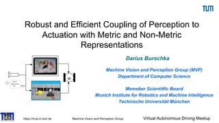 https://mvp.in.tum.de Machine Vision and Perception Group Virtual Autonomous Driving Meetup
Robust and Efficient Coupling of Perception to
Actuation with Metric and Non-Metric
Representations
Darius Burschka
Machine Vision and Perception Group (MVP)
Department of Computer Science
Memeber Scientitfic Board
Munich Institute for Robotics and Machine Intelligence
Technische Universität München
M
M
 