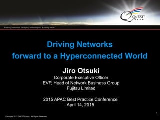Copyright 2015 QuEST Forum. All Rights Reserved.
1
Driving Networks
forward to a Hyperconnected World
Jiro Otsuki
Corporate Executive Officer
EVP, Head of Network Business Group
Fujitsu Limited
2015 APAC Best Practice Conference
April 14, 2015
1
 