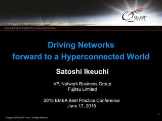 Copyright 2015 QuEST Forum. All Rights Reserved.
1
Driving Networks
forward to a Hyperconnected World
Satoshi Ikeuchi
VP, Network Business Group
Fujitsu Limited
2015 EMEA Best Practice Conference
June 17, 2015
1
 