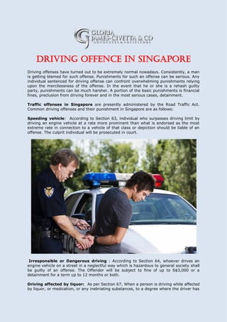 Driving offence in Singapore
Driving offenses have turned out to be extremely normal nowadays. Consistently, a man
is getting blamed for such offense. Punishments for such an offense can be serious. Any
individual sentenced for driving offense can confront overwhelming punishments relying
upon the mercilessness of the offense. In the event that he or she is a rehash guilty
party, punishments can be much harsher. A portion of the basic punishments is financial
fines, preclusion from driving forever and in the most serious cases, detainment.
Traffic offenses in Singapore are presently administered by the Road Traffic Act.
Common driving offenses and their punishment in Singapore are as follows:
Speeding vehicle: According to Section 63, individual who surpasses driving limit by
driving an engine vehicle at a rate more prominent than what is endorsed as the most
extreme rate in connection to a vehicle of that class or depiction should be liable of an
offense. The culprit individual will be prosecuted in court.
Irresponsible or Dangerous driving : According to Section 64, whoever drives an
engine vehicle on a street in a neglectful way which is hazardous to general society shall
be guilty of an offense. The Offender will be subject to fine of up to S$3,000 or a
detainment for a term up to 12 months or both.
Driving affected by liquor: As per Section 67, When a person is driving while affected
by liquor, or medication, or any inebriating substances, to a degree where the driver has
 