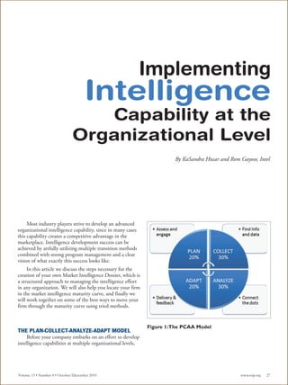 Implementing
                                     Intelligence
                                 Capability at the
                              Organizational Level
                                                                         By KaSandra Husar and Rom Gayoso, Intel




     Most industry players strive to develop an advanced
organizational intelligence capability, since in many cases
this capability creates a competitive advantage in the
marketplace. Intelligence development success can be
achieved by artfully utilizing multiple transition methods
combined with strong program management and a clear
vision of what exactly this success looks like.
     In this article we discuss the steps necessary for the
creation of your own Market Intelligence Dossier, which is
a structured approach to managing the intelligence effort
in any organization. We will also help you locate your firm
in the market intelligence maturity curve, and finally we
will work together on some of the best ways to move your
firm through the maturity curve using tried methods.


                                                               Figure 1:The PCAA Model
THE PLAN-COLLECT-ANALYZE-ADAPT MODEL
     Before your company embarks on an effort to develop
intelligence capabilities at multiple organizational levels,




Volume 13 • Number 4 • October/December 2010                                                       www.scip.org   27
 