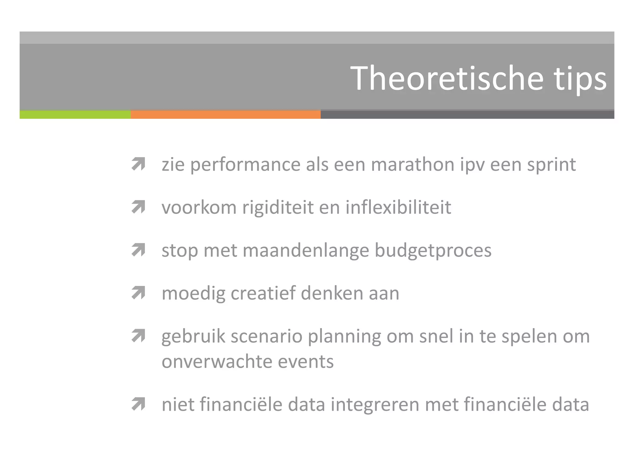 Theoretische tips 
 zie performance als een marathon ipv een sprint 
 voorkom rigiditeit en inflexibiliteit 
 stop met maandenlange budgetproces 
 moedig creatief denken aan 
 gebruik scenario planning om snel in te spelen om 
onverwachte events 
 niet financiële data integreren met financiële data 
 