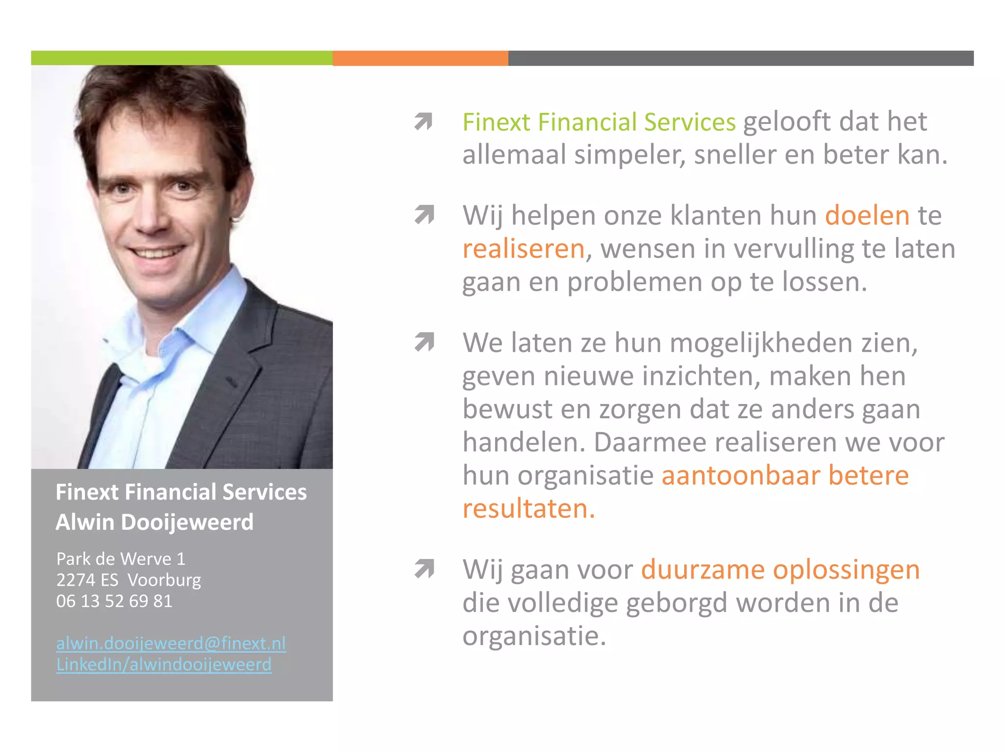 Finext Financial Services 
Alwin Dooijeweerd 
 Finext Financial Services gelooft dat het 
allemaal simpeler, sneller en beter kan. 
 Wij helpen onze klanten hun doelen te 
realiseren, wensen in vervulling te laten 
gaan en problemen op te lossen. 
 We laten ze hun mogelijkheden zien, 
geven nieuwe inzichten, maken hen 
bewust en zorgen dat ze anders gaan 
handelen. Daarmee realiseren we voor 
hun organisatie aantoonbaar betere 
resultaten. 
 Wij gaan voor duurzame oplossingen 
die volledige geborgd worden in de 
organisatie. 
Park de Werve 1 
2274 ES Voorburg 
06 13 52 69 81 
alwin.dooijeweerd@finext.nl 
LinkedIn/alwindooijeweerd 
