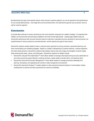 DemandTec White Paper                                                                                                       9




By tailoring the price gap to the specific product, store and even customer segment, you can be assured to drive performance
for your private label business. Like image items and promotional levers, the optimal price gap will vary by product, store as
well as customer segment.



Conclusion
As private label continues to evolve, becoming an ever more important component of a retailer’s strategy, it is imperative that
retailers use the best tools and techniques available to drive their private label growth. Leading edge retailers today are
driving their performance with consumer demand science to help them understand the price sensitivity of various products, the
responsiveness of various products to promotional levers, and the optimal price gap for each product.


DemandTec solutions enable retailers to take a customer-centric approach to pricing, promotion, assortment planning, and
other merchandising and marketing strategies. Based on a holistic understanding of customer behavior, customer segments,
and retail market dynamics, DemandTec solutions help retailers improve their price image and strengthen customer loyalty
while achieving their sales, volume, and profit goals. DemandTec solutions for retailers include:
   DemandTec Lifecycle Price Optimization™ which allows retailers to leverage rules-based pricing and price optimization to
    price items across the product lifecycle, including new items, regular retails, promoted items, and clearance items
   DemandTec End-to-End Promotion Management™ which allows retailers to manage promotions holistically from
    planning, forecasting, and negotiating with vendors to daily management and execution
   DemandTec Assortment & Space™ enables retailers to make assortment decisions based on incrementality, thereby
    enabling them to optimize and tailor assortments for maximum profitability.




                                                                               Copyright © 2010, DemandTec, Inc. All rights reserved.
 