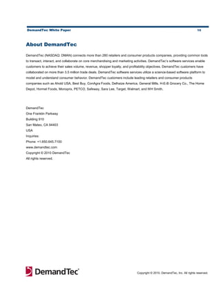 DemandTec White Paper                                                                                                    10




About DemandTec

DemandTec (NASDAQ: DMAN) connects more than 280 retailers and consumer products companies, providing common tools
to transact, interact, and collaborate on core merchandising and marketing activities. DemandTec’s software services enable
customers to achieve their sales volume, revenue, shopper loyalty, and profitability objectives. DemandTec customers have
collaborated on more than 3.5 million trade deals. DemandTec software services utilize a science-based software platform to
model and understand consumer behavior. DemandTec customers include leading retailers and consumer products
companies such as Ahold USA, Best Buy, ConAgra Foods, Delhaize America, General Mills, H-E-B Grocery Co., The Home
Depot, Hormel Foods, Monoprix, PETCO, Safeway, Sara Lee, Target, Walmart, and WH Smith.




DemandTec
One Franklin Parkway
Building 910
San Mateo, CA 94403
USA
Inquiries:
Phone: +1.650.645.7100
www.demandtec.com
Copyright © 2010 DemandTec
All rights reserved.




                                                                            Copyright © 2010, DemandTec, Inc. All rights reserved.
 