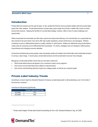 DemandTec White Paper                                                                                                          1




Introduction
Private label has evolved over the past 20 years. In fact, studies find that the most successful retailers sell more private label
goods than other retailers. Private label products increase sales, gross margin and provide a retailer with a level of control
around their products. Reaping the benefits of a private label strategy, however, offers a host of unique challenges and
opportunities.


While private label has historically and often been used as the lower-priced offering in the merchandise mix, private label has
also evolved to the point where many items offer high quality ingredients, product performance, and packaging. Whether
competing on price or differentiating based on quality, selection or other factors, retailers are effectively using private label to
create value for consumers and to differentiate their businesses. For others, strategies have not changed to reflect product
improvements and changing consumer attitudes.


Consumers simultaneously pursue greater value and greater quality and retailers have historically used private label products
to convey a value image. In recent years, private label products and the private label consumer have changed.


Managing a private label portfolio means that you will need to determine:
    What private label products will appeal to your customers overall, and by segment
    How to price and promote these items relative to national brands
    How various merchandising decisions impact your category goals, as well as your customer goals




Private Label Industry Trends
According to a recent report by Cleveland Research Company, private label growth is still accelerating, even in the midst of
                          1
the economic recession.


Volumes are still growing significantly.
                       Private Label Growth Rate
      Q3 2008                       10%
      Q2 2009                       16%




1
    Private Label Insights: Private label Growth Accelerating So Far in 3Q, Cleveland Research, Aug. 26, 2009




                                                                                  Copyright © 2010, DemandTec, Inc. All rights reserved.
 