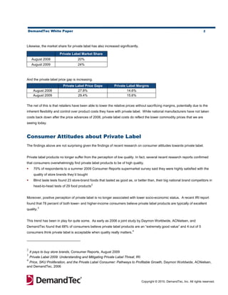 DemandTec White Paper                                                                                                         2




Likewise, the market share for private label has also increased significantly.

                        Private Label Market Share
     August 2008                    20%
     August 2009                    24%



And the private label price gap is increasing.
                          Private Label Price Gaps            Private Label Margins
      August 2008                  27.8%                              14.6%
      August 2009                  29.4%                              15.6%


The net of this is that retailers have been able to lower the relative prices without sacrificing margins, potentially due to the
inherent flexibility and control over product costs they have with private label. While national manufacturers have not taken
costs back down after the price advances of 2008, private label costs do reflect the lower commodity prices that we are
seeing today.



Consumer Attitudes about Private Label
The findings above are not surprising given the findings of recent research on consumer attitudes towards private label.


Private label products no longer suffer from the perception of low quality. In fact, several recent research reports confirmed
that consumers overwhelmingly find private label products to be of high quality.
     70% of respondents to a summer 2009 Consumer Reports supermarket survey said they were highly satisfied with the
      quality of store brands they’d bought
     Blind taste tests found 23 store-brand foods that tasted as good as, or better than, their big national brand competitors in
                                               2
      head-to-head tests of 29 food products


Moreover, positive perception of private label is no longer associated with lower socio-economic status. A recent IRI report
found that 78 percent of both lower- and higher-income consumers believe private label products are typically of excellent
           3
quality.


This trend has been in play for quite some. As early as 2006 a joint study by Daymon Worldwide, ACNielsen, and
DemandTec found that 68% of consumers believe private label products are an “extremely good value” and 4 out of 5
                                                                           4
consumers think private label is acceptable when quality really matters.




2
    It pays to buy store brands, Consumer Reports, August 2009
3
    Private Label 2009: Understanding and Mitigating Private Label Threat, IRI
4
 Price, SKU Proliferation, and the Private Label Consumer: Pathways to Profitable Growth, Daymon Worldwide, ACNielsen,
and DemandTec, 2006



                                                                                 Copyright © 2010, DemandTec, Inc. All rights reserved.
 