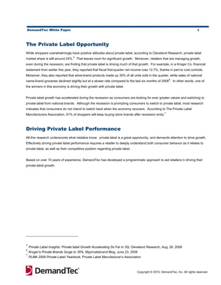 DemandTec White Paper                                                                                                        3




The Private Label Opportunity
While shoppers overwhelmingly have positive attitudes about private label, according to Cleveland Research, private label
                                  5
market share is still around 24%. That leaves room for significant growth. Moreover, retailers that are managing growth,
even during the recession, are finding that private label is driving much of that growth. For example, in a Kroger Co. financial
statement from earlier this year, they reported that fiscal first-quarter net income rose 12.7%, thanks in part to cost controls.
Moreover, they also reported that store-brand products made up 35% of all units sold in the quarter, while sales of national
                                                                                                        6
name-brand groceries declined slightly but at a slower rate compared to the last six months of 2008 . In other words, one of
the winners in this economy is driving their growth with private label.


Private label growth has accelerated during the recession as consumers are looking for ever greater values and switching to
private label from national brands. Although the recession is prompting consumers to switch to private label, most research
indicates that consumers do not intend to switch back when the economy recovers. According to The Private Label
                                                                                                    7
Manufacturers Association, 91% of shoppers will keep buying store brands after recession ends.



Driving Private Label Performance
All this research underscores what retailers know: private label is a great opportunity, and demands attention to drive growth.
Effectively driving private label performance requires a retailer to deeply understand both consumer behavior as it relates to
private label, as well as their competitive position regarding private label.


Based on over 10 years of experience, DemandTec has developed a programmatic approach to aid retailers in driving their
private label growth.




5
    Private Label Insights: Private label Growth Accelerating So Far in 3Q, Cleveland Research, Aug. 26, 2009
6
    Kroger’s Private Brands Surge to 35%, Myprivatebrand Blog, June 23, 2009
7
    PLMA 2009 Private Label Yearbook, Private Label Manufacturer’s Association



                                                                                Copyright © 2010, DemandTec, Inc. All rights reserved.
 