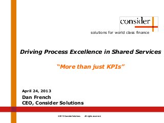 © 2013 Consider Solutions All rights reserved.
solutions for world class finance
Driving Process Excellence in Shared Services
“More than just KPIs”
April 24, 2013
Dan French
CEO, Consider Solutions
 