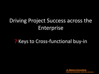 Driving Project Success across the
Enterprise
7 Keys to Cross-functional buy-in
JL Watson Consulting
Know Your Customers. Grow Your Business.
 