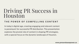 T H E P O W E R O F C O M P E L L I N G C O N T E N T
Driving PR Success in
Houston
In today's digital age, creating engaging and relevant content
is paramount for successful PR distribution. This presentation
explores the pivotal role of content in shaping PR strategies,
with a special focus on the dynamic landscape of Houston.
www.pressreleasepower.co
 